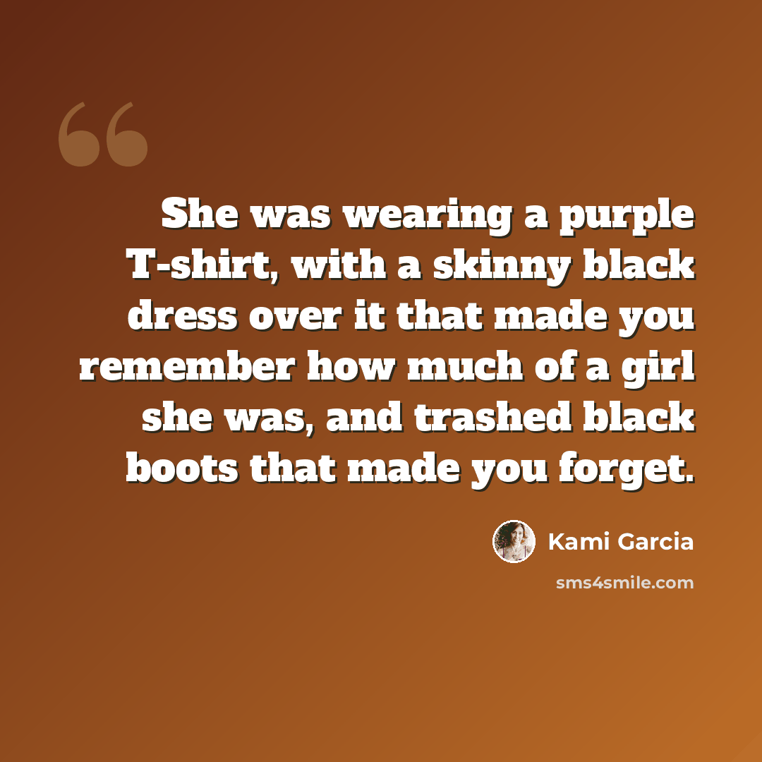 “She was wearing a purple T-shirt, with a skinny black dress over it that made you remember how much of a girl she was, and trashed black boots that made you forget.” quote by Kami Garcia