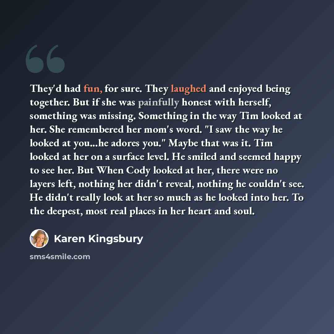 “They'd had fun, for sure. They laughed and enjoyed being together. But if she was painfully honest with herself, something was missing. Something in the way Tim looked at her. She remembered her mom's word. "I saw the way he looked at you...he adores you." Maybe that was it. Tim looked at her on a…” quote by Karen Kingsbury