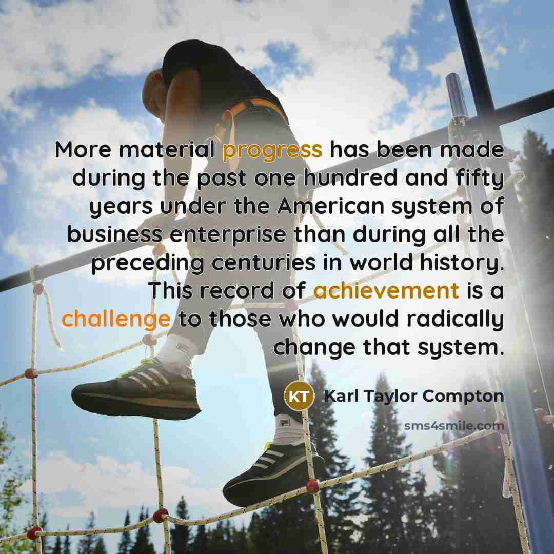 “More material progress has been made during the past one hundred and fifty years under the American system of business enterprise than during all the preceding centuries in world history. This record of achievement is a challenge to those who would radically change that system.” quote by Karl Taylor Compton