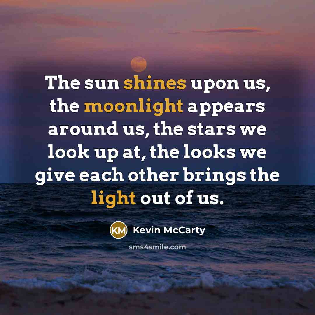 “The sun shines upon us, the moonlight appears around us, the stars we look up at, the looks we give each other brings the light out of us.” quote by Kevin McCarty