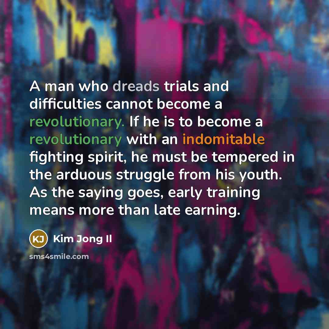 “A man who dreads trials and difficulties cannot become a revolutionary. If he is to become a revolutionary with an indomitable fighting spirit, he must be tempered in the arduous struggle from his youth. As the saying goes, early training means more than late earning.” quote by Kim Jong Il