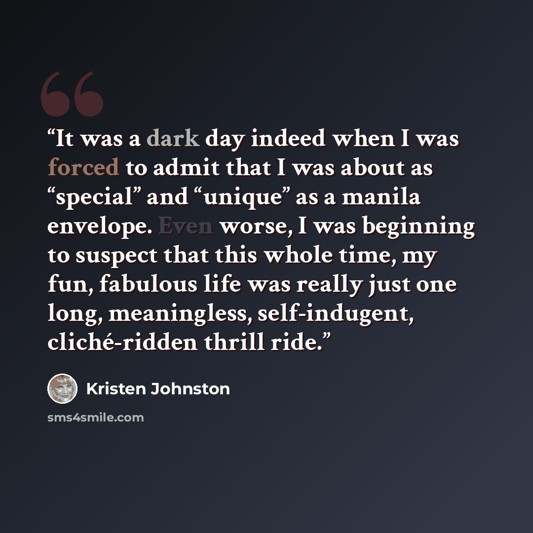 “It was a dark day indeed when I was forced to admit that I was about as “special” and “unique” as a manila envelope. Even worse, I was beginning to suspect that this whole time, my fun, fabulous life was really just one long, meaningless, self-indugent, cliché-ridden thrill ride.” quote by Kristen Johnston