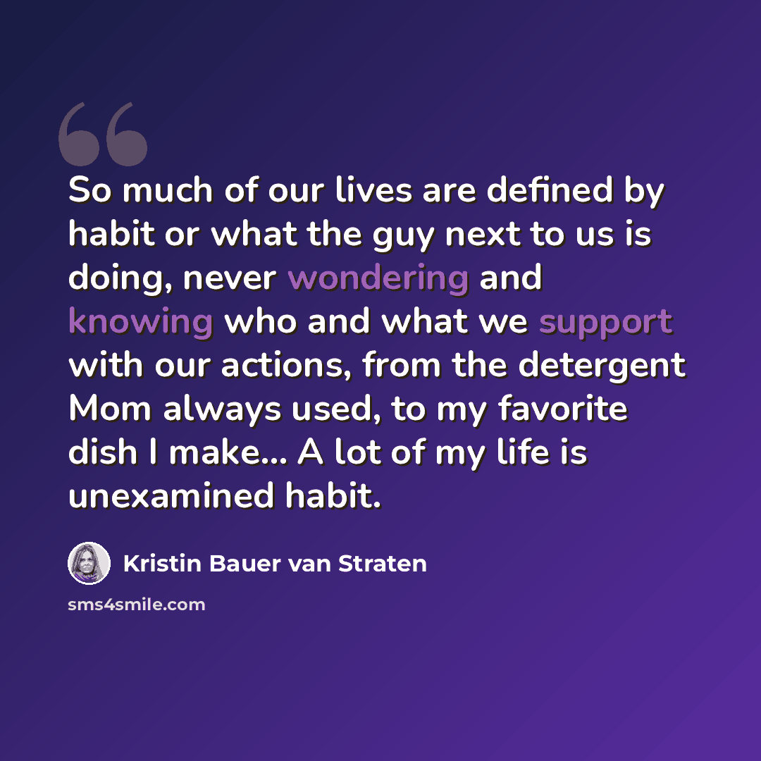 “So much of our lives are defined by habit or what the guy next to us is doing, never wondering and knowing who and what we support with our actions, from the detergent Mom always used, to my favorite dish I make... A lot of my life is unexamined habit.” quote by Kristin Bauer van Straten