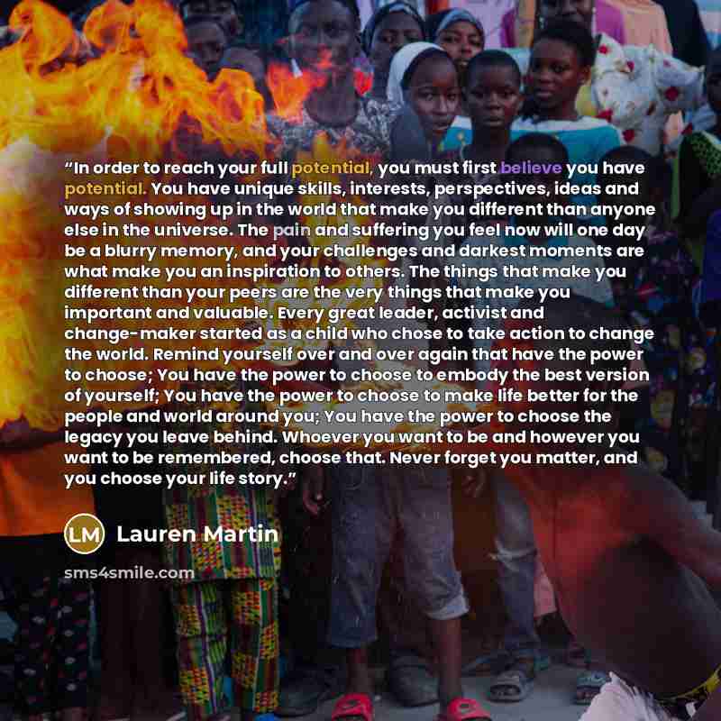 “In order to reach your full potential, you must first believe you have potential. You have unique skills, interests, perspectives, ideas and ways of showing up in the world that make you different than anyone else in the universe. The pain and suffering you feel now will one day be a blurry…” quote by Lauren Martin