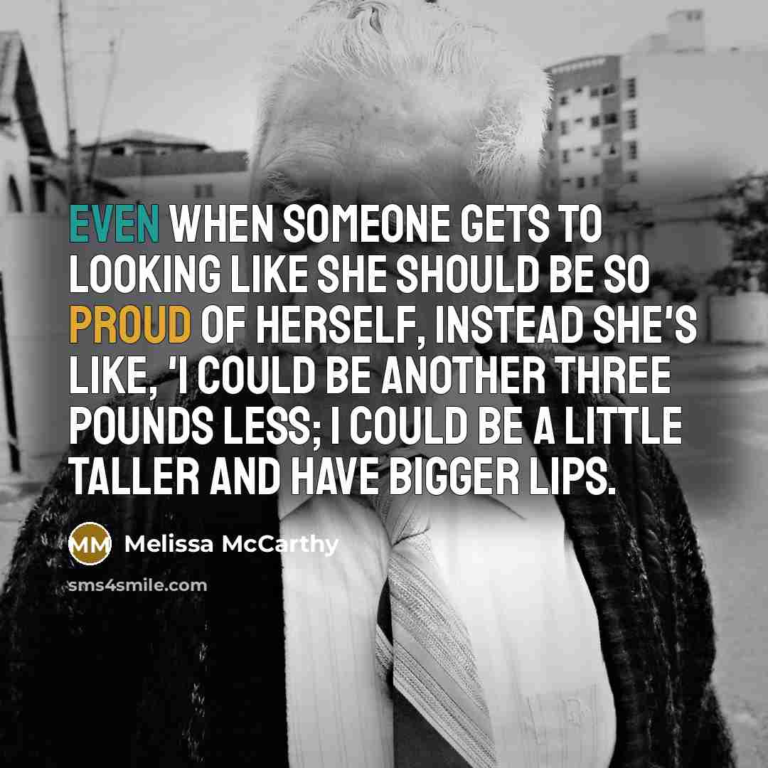 “Even when someone gets to looking like she should be so proud of herself, instead she's like, 'I could be another three pounds less; I could be a little taller and have bigger lips.” quote by Melissa McCarthy