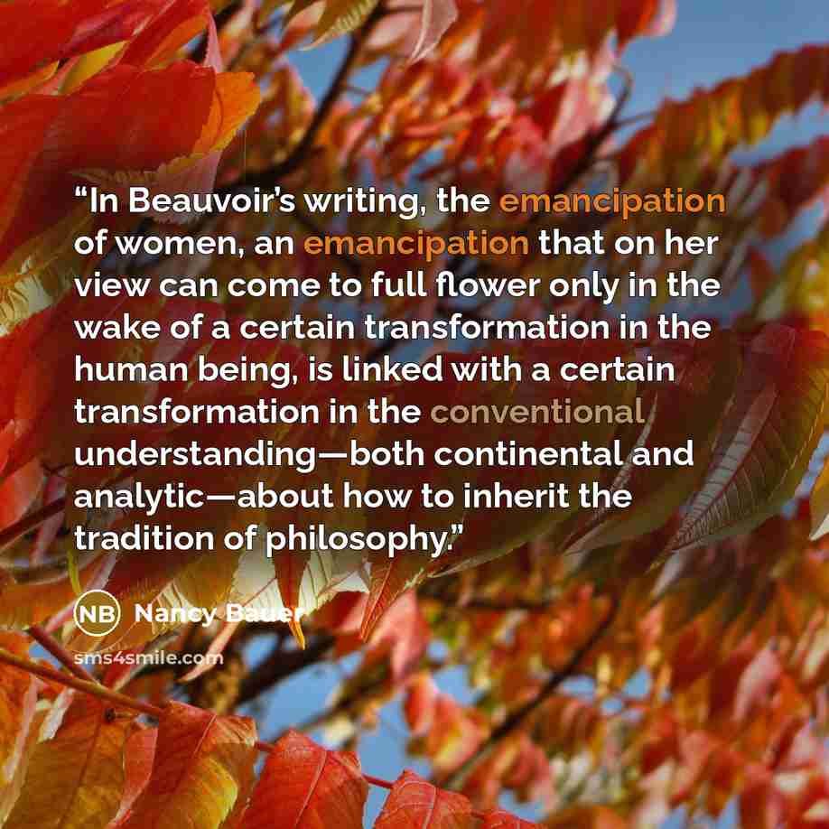 “In Beauvoir’s writing, the emancipation of women, an emancipation that on her view can come to full flower only in the wake of a certain transformation in the human being, is linked with a certain transformation in the conventional understanding—both continental and analytic—about how to inherit…” quote by Nancy Bauer