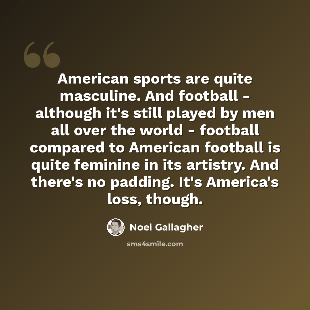 “American sports are quite masculine. And football - although it's still played by men all over the world - football compared to American football is quite feminine in its artistry. And there's no padding. It's America's loss, though.” quote by Noel Gallagher