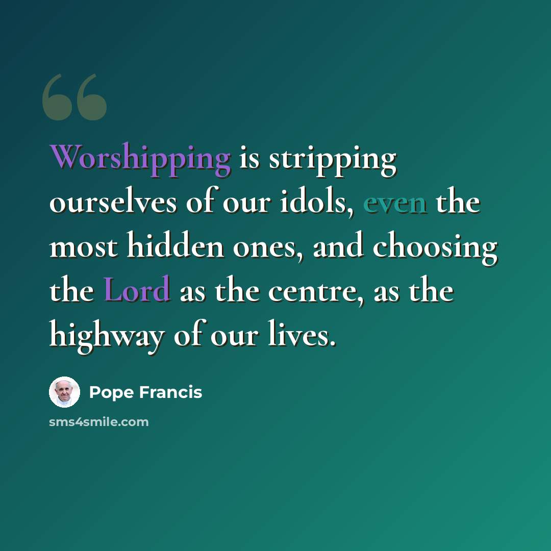 “Worshipping is stripping ourselves of our idols, even the most hidden ones, and choosing the Lord as the centre, as the highway of our lives.” quote by Pope Francis