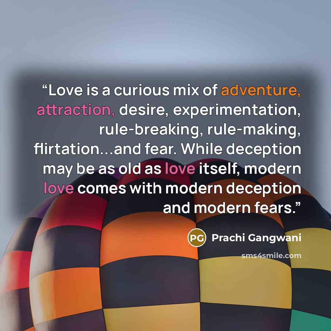 “Love is a curious mix of adventure, attraction, desire, experimentation, rule-breaking, rule-making, flirtation...and fear. While deception may be as old as love itself, modern love comes with modern deception and modern fears.” quote by Prachi Gangwani
