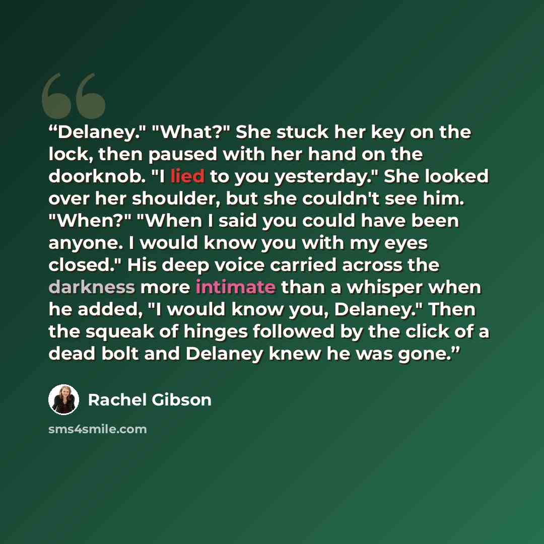 “Delaney." "What?" She stuck her key on the lock, then paused with her hand on the doorknob. "I lied to you yesterday." She looked over her shoulder, but she couldn't see him. "When?" "When I said you could have been anyone. I would know you with my eyes closed." His deep voice carried across the…” quote by Rachel Gibson