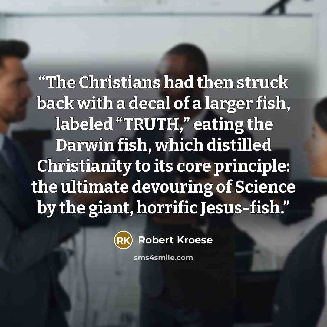 “The Christians had then struck back with a decal of a larger fish, labeled “TRUTH,” eating the Darwin fish, which distilled Christianity to its core principle: the ultimate devouring of Science by the giant, horrific Jesus-fish.” quote by Robert Kroese