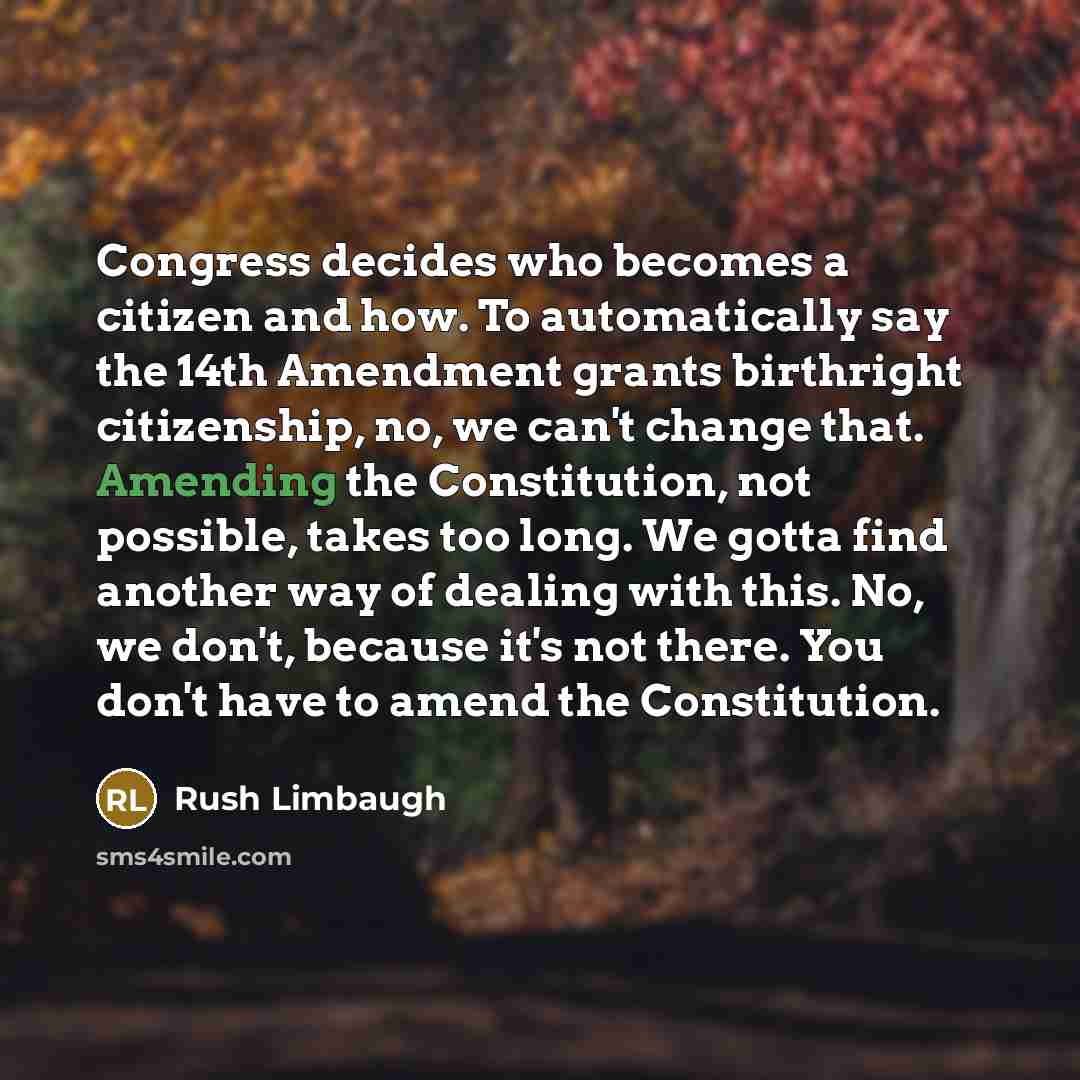 “Congress decides who becomes a citizen and how. To automatically say the 14th Amendment grants birthright citizenship, no, we can't change that. Amending the Constitution, not possible, takes too long. We gotta find another way of dealing with this. No, we don't, because it's not there. You don't…” quote by Rush Limbaugh