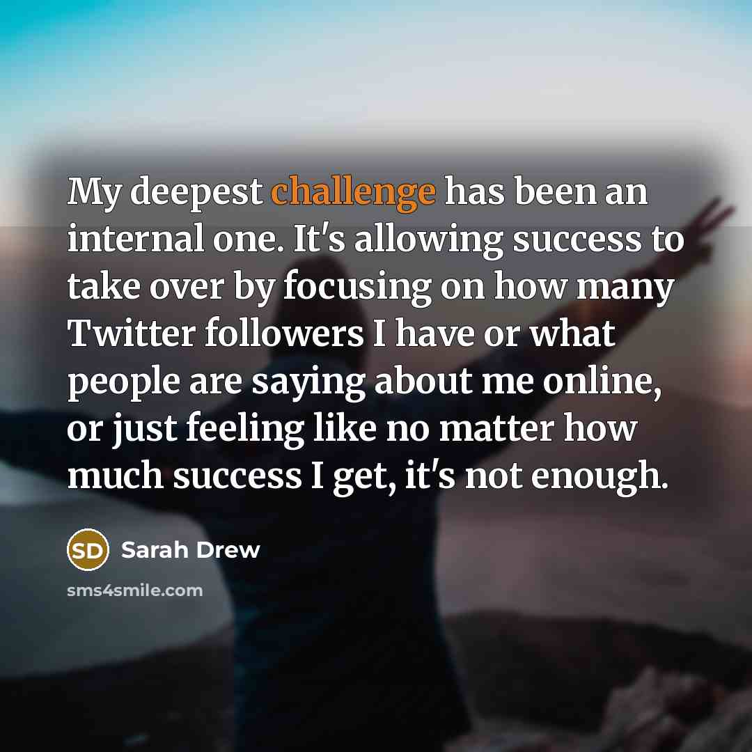 “My deepest challenge has been an internal one. It's allowing success to take over by focusing on how many Twitter followers I have or what people are saying about me online, or just feeling like no matter how much success I get, it's not enough.” quote by Sarah Drew