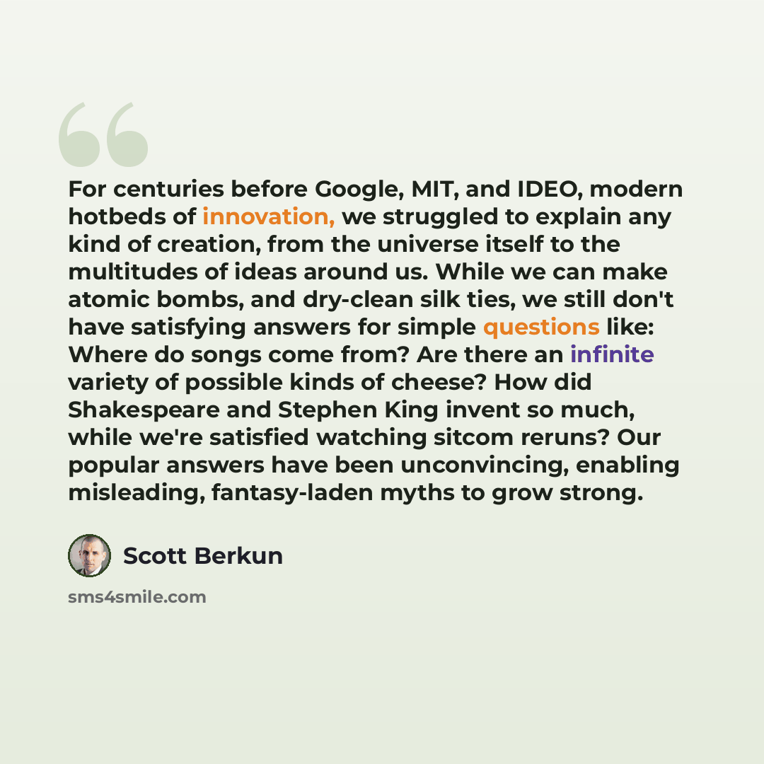 “For centuries before Google, MIT, and IDEO, modern hotbeds of innovation, we struggled to explain any kind of creation, from the universe itself to the multitudes of ideas around us. While we can make atomic bombs, and dry-clean silk ties, we still don't have satisfying answers for simple…” quote by Scott Berkun