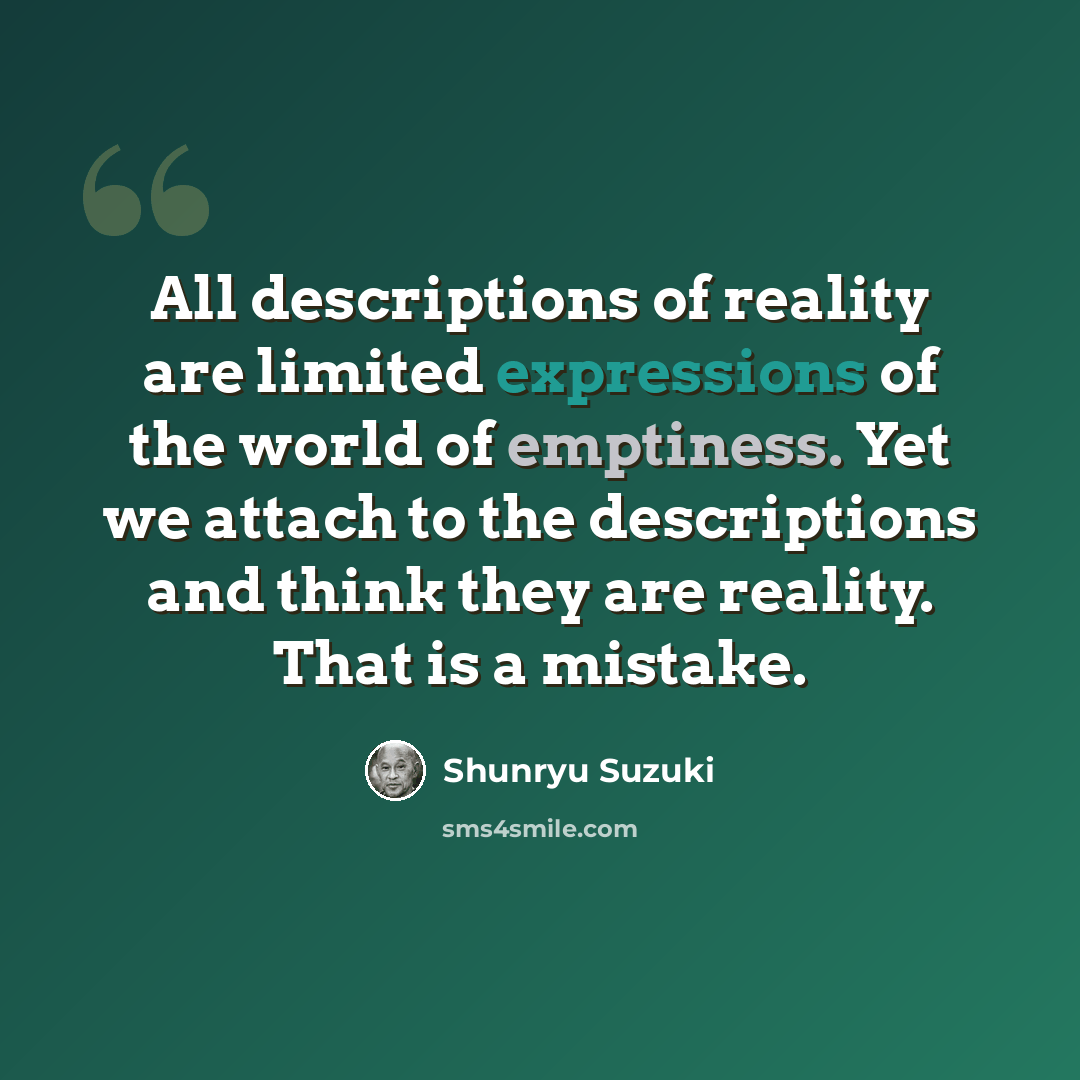 “All descriptions of reality are limited expressions of the world of emptiness. Yet we attach to the descriptions and think they are reality. That is a mistake.” quote by Shunryu Suzuki