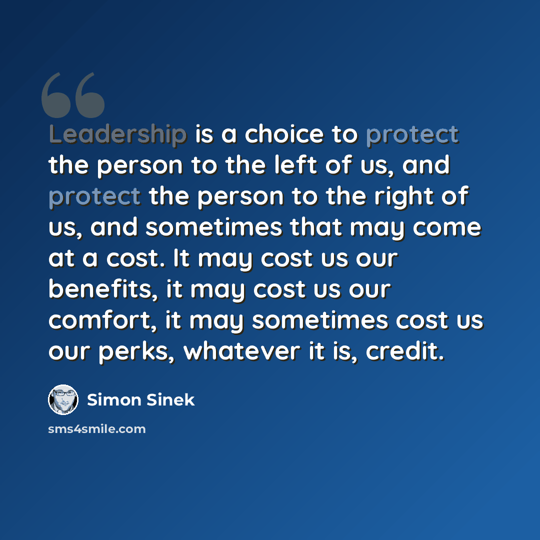 “Leadership is a choice to protect the person to the left of us, and protect the person to the right of us, and sometimes that may come at a cost. It may cost us our benefits, it may cost us our comfort, it may sometimes cost us our perks, whatever it is, credit.” quote by Simon Sinek