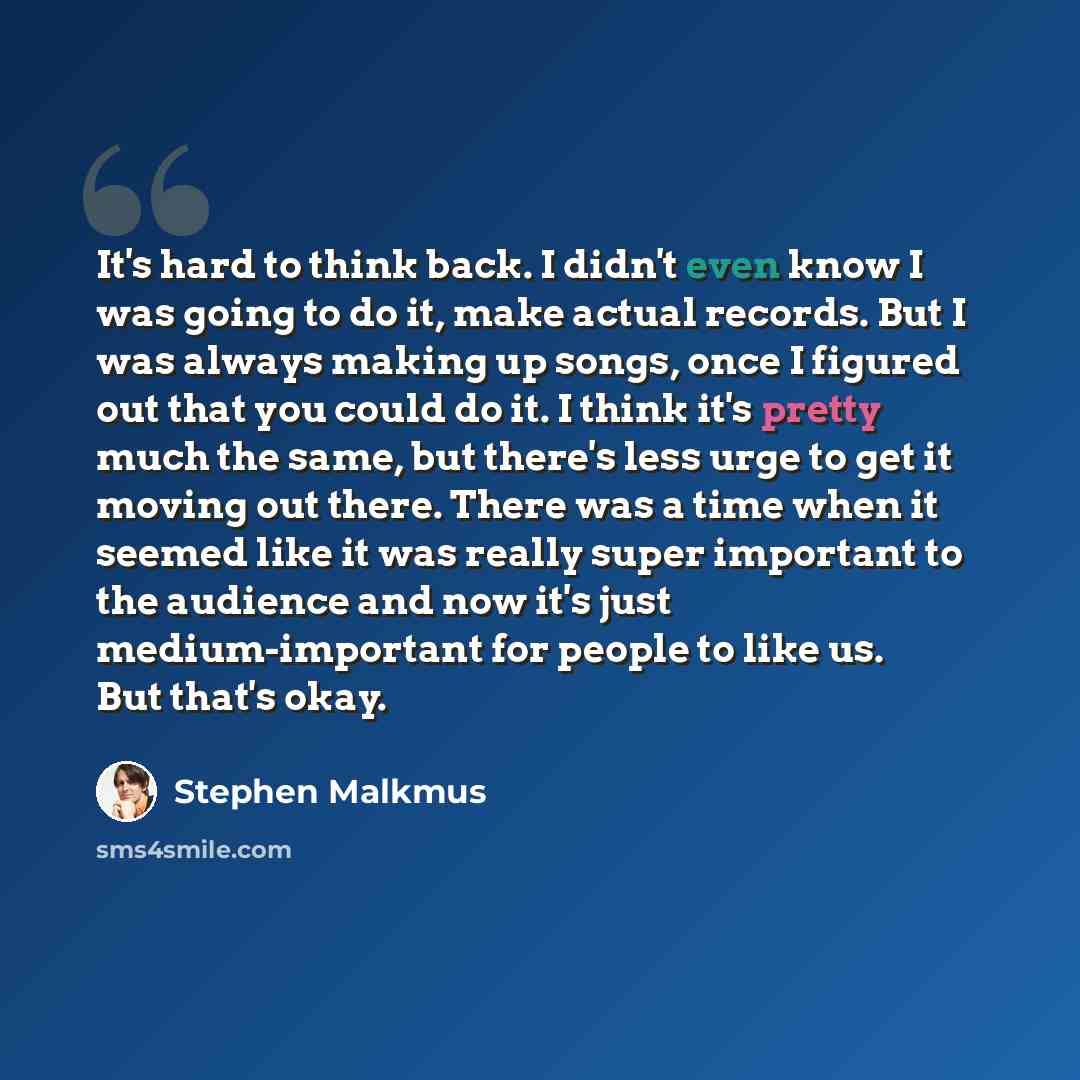 “It's hard to think back. I didn't even know I was going to do it, make actual records. But I was always making up songs, once I figured out that you could do it. I think it's pretty much the same, but there's less urge to get it moving out there. There was a time when it seemed like it was really…” quote by Stephen Malkmus