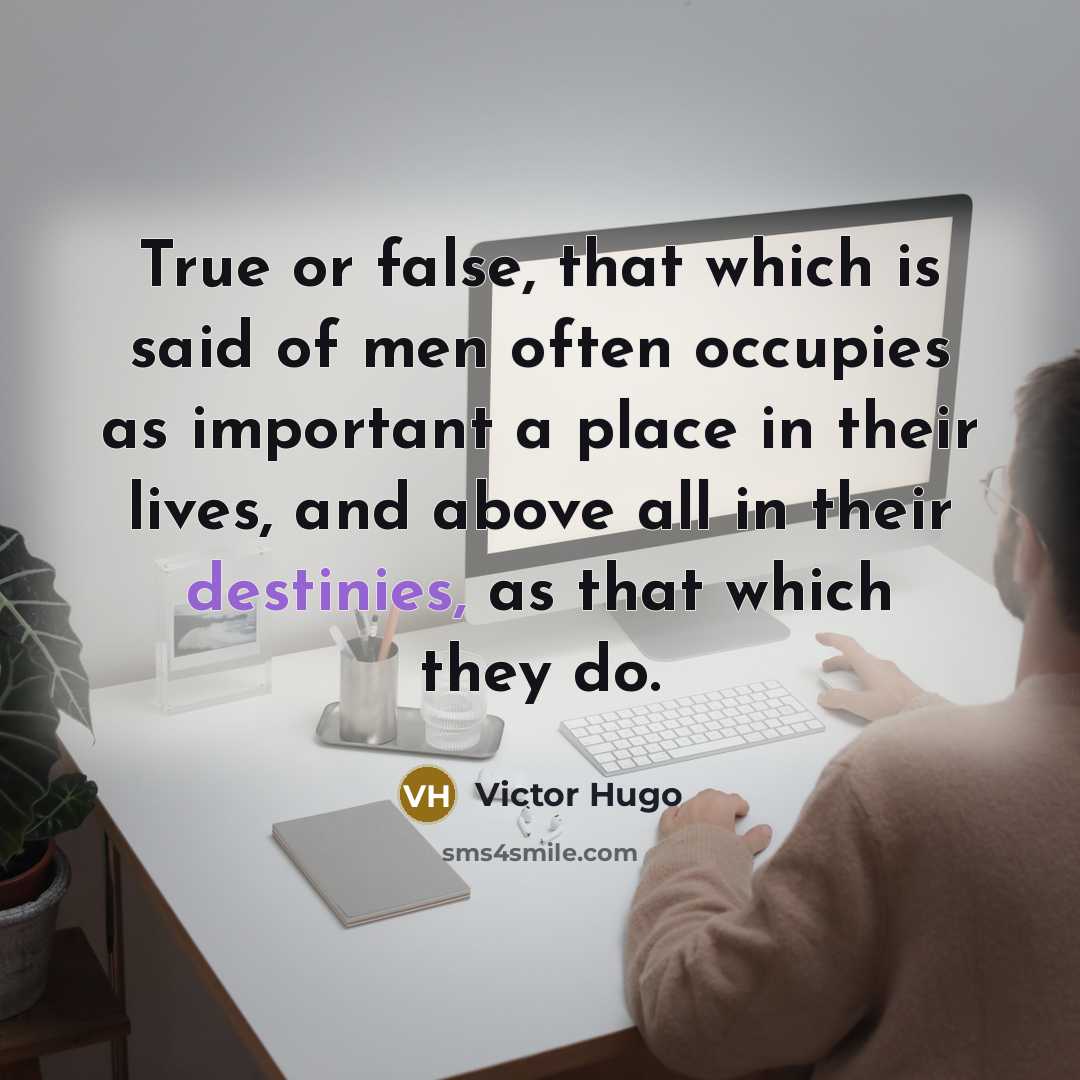 “True or false, that which is said of men often occupies as important a place in their lives, and above all in their destinies, as that which they do.” quote by Victor Hugo