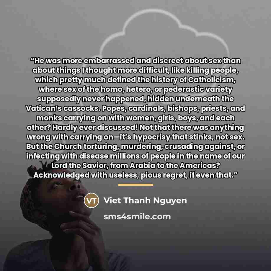 “He was more embarrassed and discreet about sex than about things I thought more difficult, like killing people, which pretty much defined the history of Catholicism, where sex of the homo, hetero, or pederastic variety supposedly never happened, hidden underneath the Vatican’s cassocks. Popes…” quote by Viet Thanh Nguyen