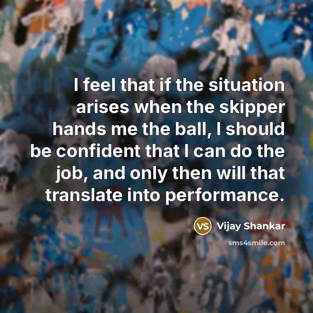 “I feel that if the situation arises when the skipper hands me the ball, I should be confident that I can do the job, and only then will that translate into performance.” quote by Vijay Shankar