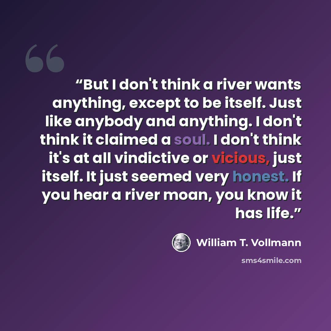 “But I don't think a river wants anything, except to be itself. Just like anybody and anything. I don't think it claimed a soul. I don't think it's at all vindictive or vicious, just itself. It just seemed very honest. If you hear a river moan, you know it has life.” quote by William T. Vollmann