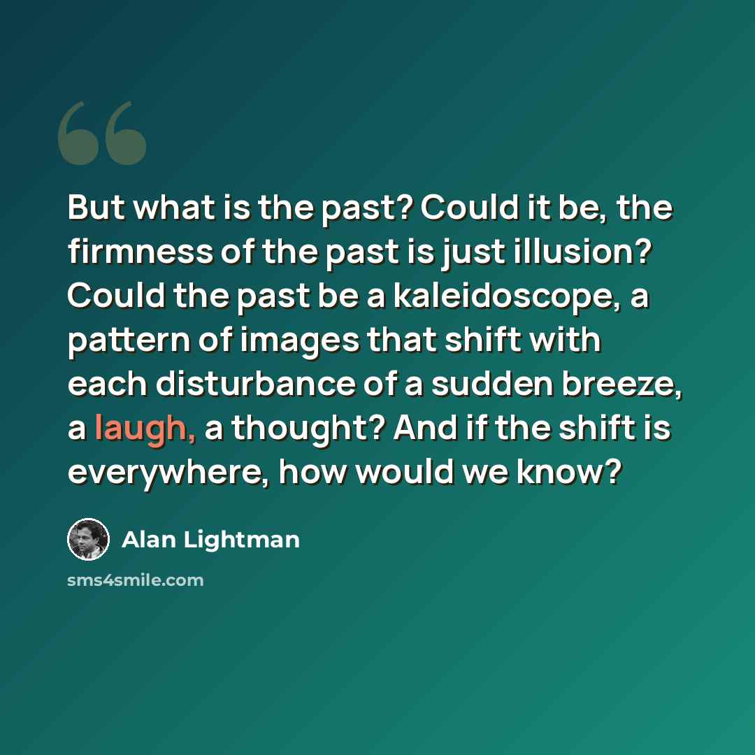 “But what is the past? Could it be, the firmness of the past is just illusion? Could the past be a kaleidoscope, a pattern of images that shift with each disturbance of a sudden breeze, a laugh, a thought? And if the shift is everywhere, how would we know?” quote by Alan Lightman