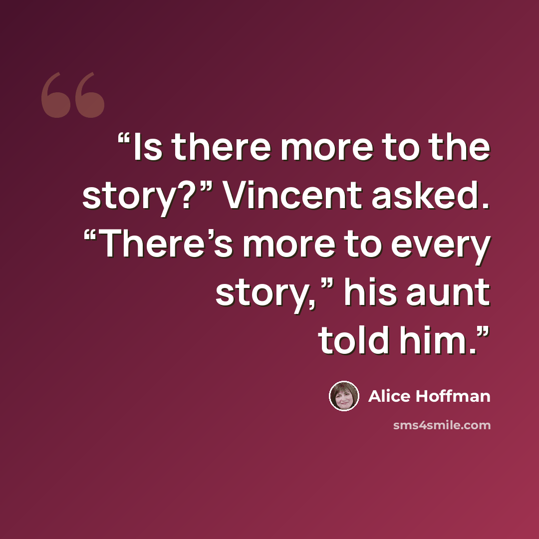 “Is there more to the story?” Vincent asked. “There’s more to every story,” his aunt told him.” quote by Alice Hoffman