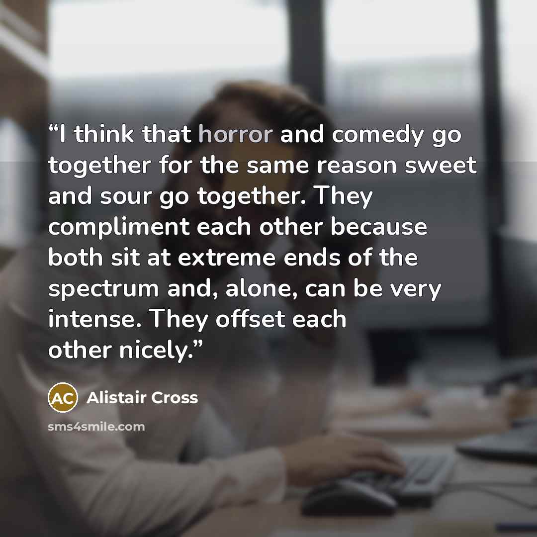 “I think that horror and comedy go together for the same reason sweet and sour go together. They compliment each other because both sit at extreme ends of the spectrum and, alone, can be very intense. They offset each other nicely.” quote by Alistair Cross