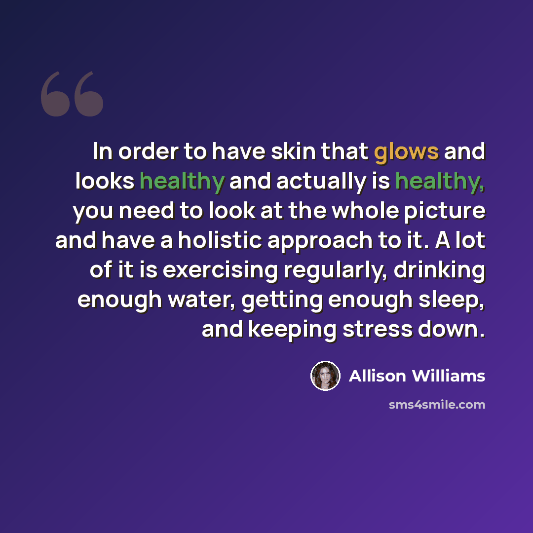 “In order to have skin that glows and looks healthy and actually is healthy, you need to look at the whole picture and have a holistic approach to it. A lot of it is exercising regularly, drinking enough water, getting enough sleep, and keeping stress down.” quote by Allison Williams