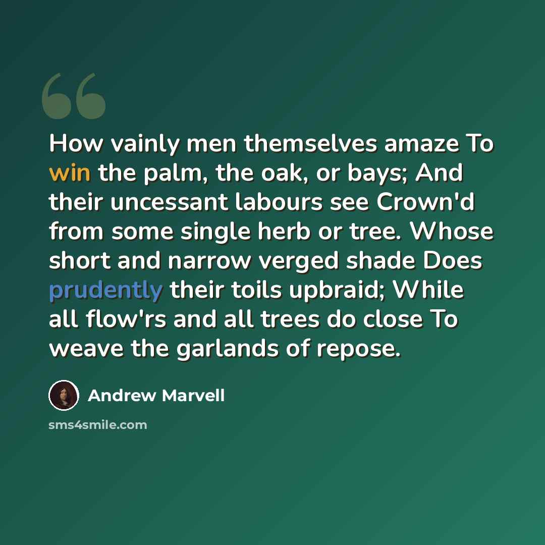 “How vainly men themselves amaze To win the palm, the oak, or bays; And their uncessant labours see Crown'd from some single herb or tree. Whose short and narrow verged shade Does prudently their toils upbraid; While all flow'rs and all trees do close To weave the garlands of repose.” quote by Andrew Marvell