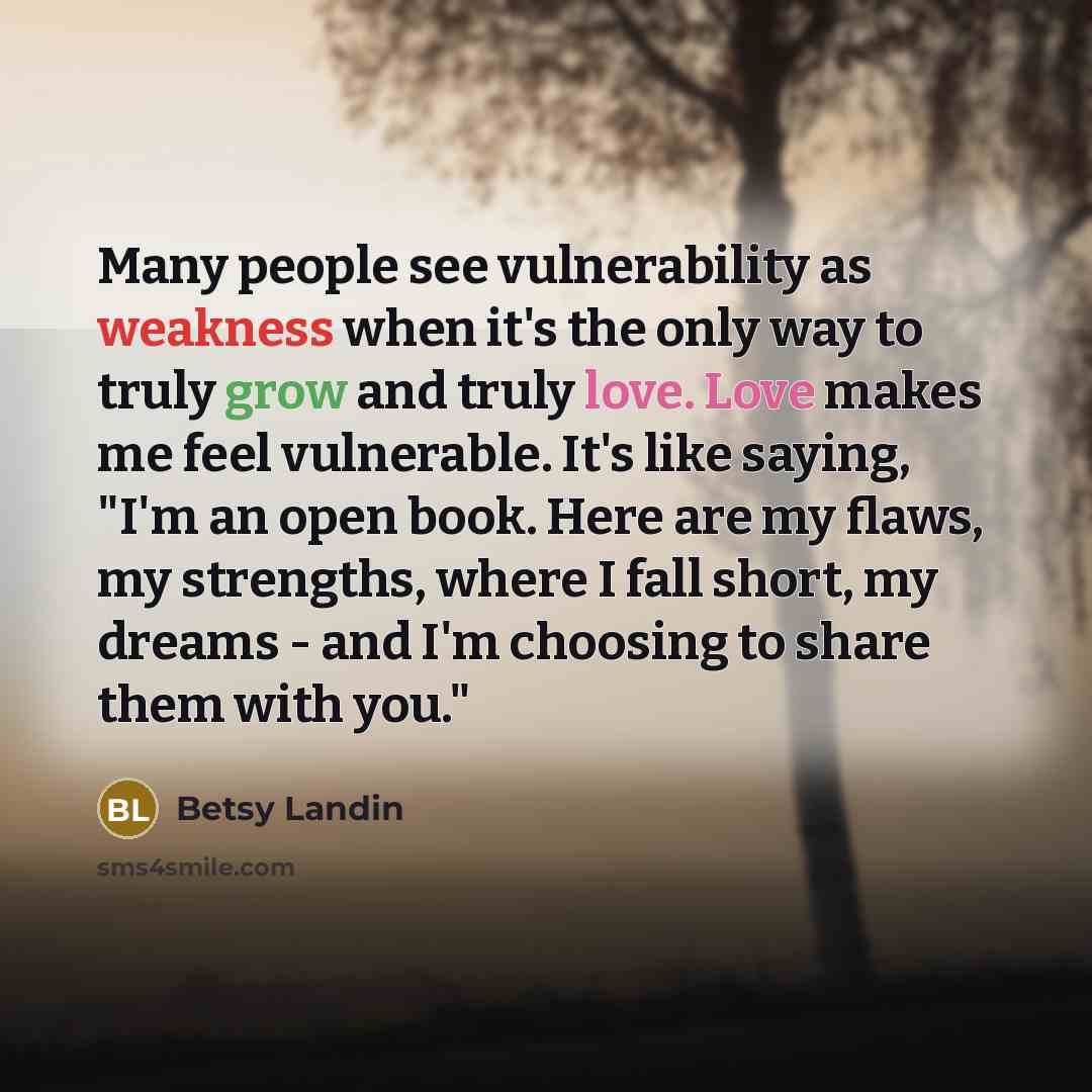 “Many people see vulnerability as weakness when it's the only way to truly grow and truly love. Love makes me feel vulnerable. It's like saying, "I'm an open book. Here are my flaws, my strengths, where I fall short, my dreams - and I'm choosing to share them with you."” quote by Betsy Landin