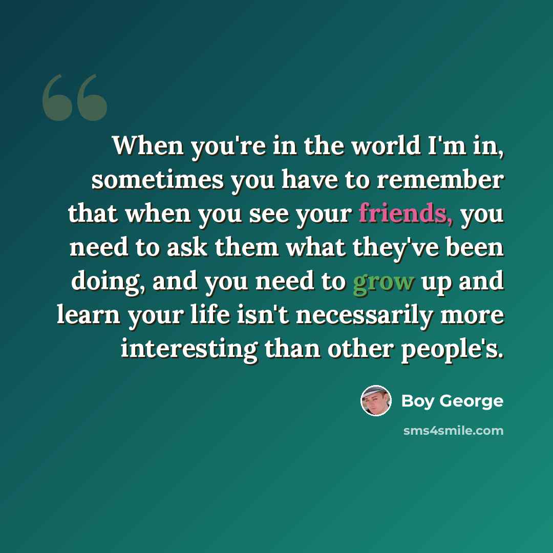 “When you're in the world I'm in, sometimes you have to remember that when you see your friends, you need to ask them what they've been doing, and you need to grow up and learn your life isn't necessarily more interesting than other people's.” quote by Boy George