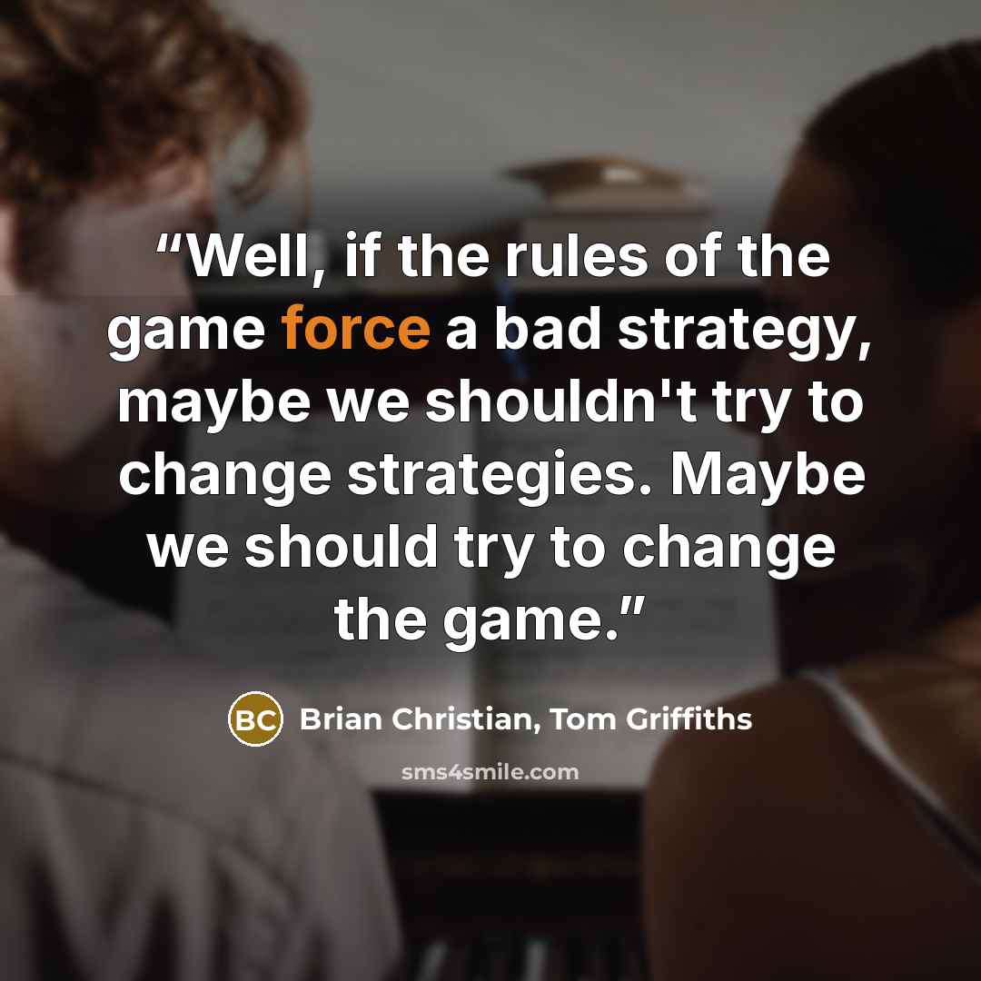 “Well, if the rules of the game force a bad strategy, maybe we shouldn't try to change strategies. Maybe we should try to change the game.” quote by Brian Christian, Tom Griffiths