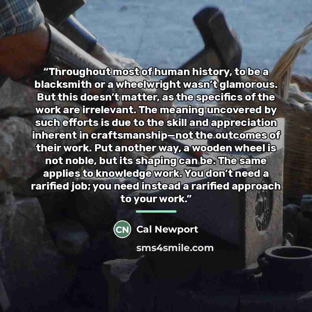 “Throughout most of human history, to be a blacksmith or a wheelwright wasn’t glamorous. But this doesn’t matter, as the specifics of the work are irrelevant. The meaning uncovered by such efforts is due to the skill and appreciation inherent in craftsmanship—not the outcomes of their work. Put…” quote by Cal Newport