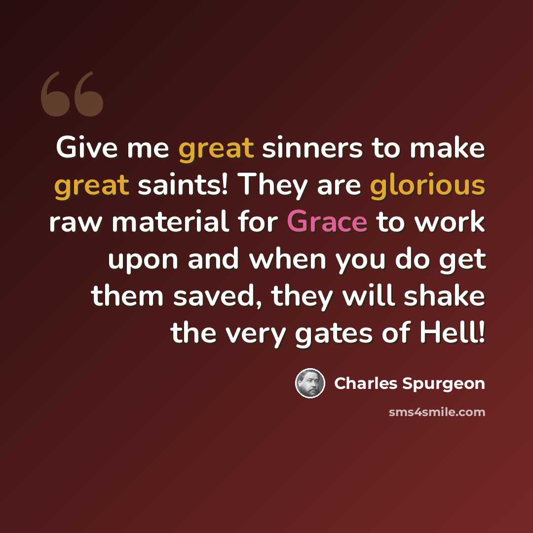 “Give me great sinners to make great saints! They are glorious raw material for Grace to work upon and when you do get them saved, they will shake the very gates of Hell!” quote by Charles Spurgeon