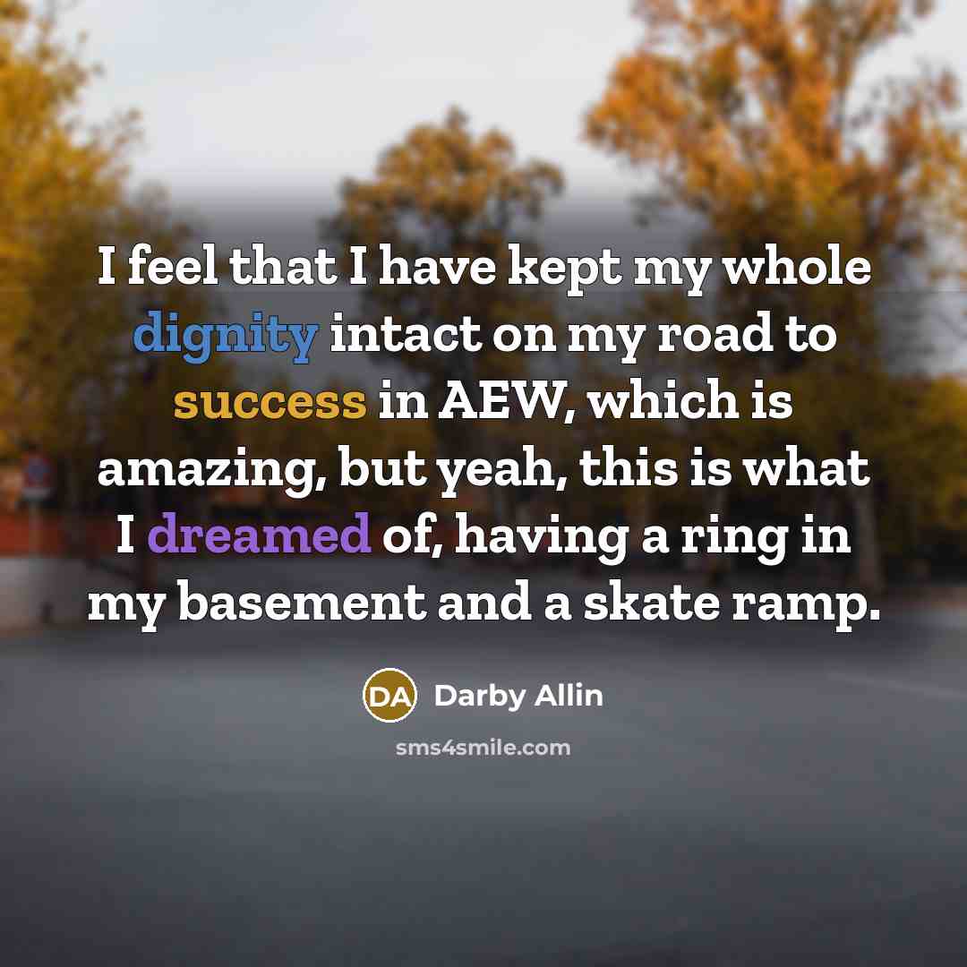 “I feel that I have kept my whole dignity intact on my road to success in AEW, which is amazing, but yeah, this is what I dreamed of, having a ring in my basement and a skate ramp.” quote by Darby Allin