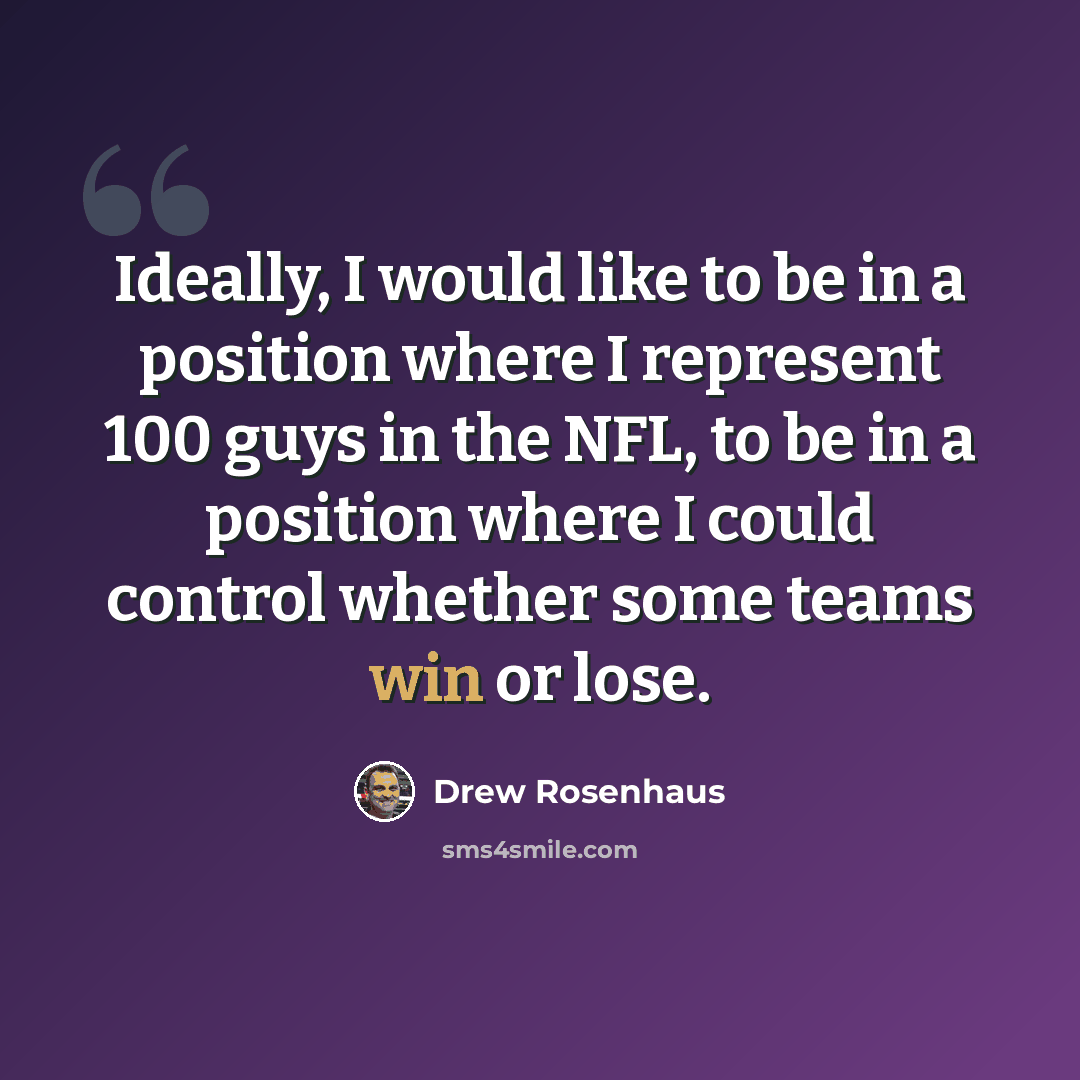 “Ideally, I would like to be in a position where I represent 100 guys in the NFL, to be in a position where I could control whether some teams win or lose.” quote by Drew Rosenhaus
