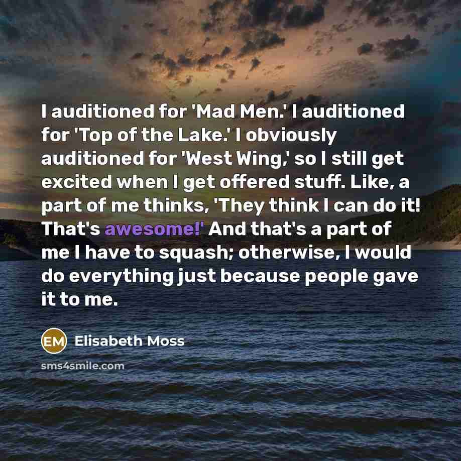 “I auditioned for 'Mad Men.' I auditioned for 'Top of the Lake.' I obviously auditioned for 'West Wing,' so I still get excited when I get offered stuff. Like, a part of me thinks, 'They think I can do it! That's awesome!' And that's a part of me I have to squash; otherwise, I would do everything…” quote by Elisabeth Moss