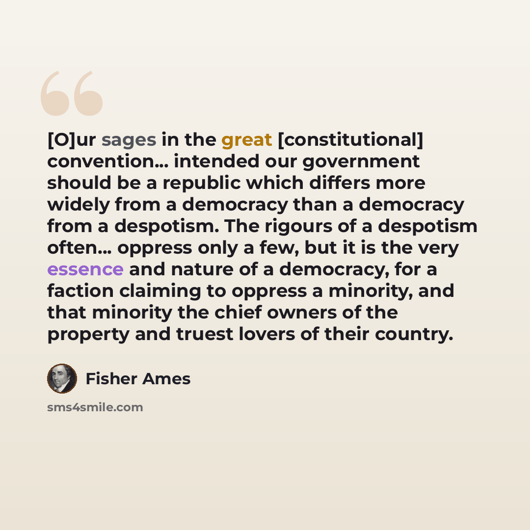 “[O]ur sages in the great [constitutional] convention... intended our government should be a republic which differs more widely from a democracy than a democracy from a despotism. The rigours of a despotism often... oppress only a few, but it is the very essence and nature of a democracy, for a…” quote by Fisher Ames