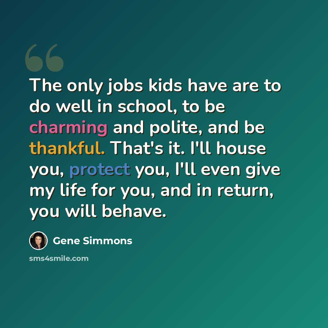 “The only jobs kids have are to do well in school, to be charming and polite, and be thankful. That's it. I'll house you, protect you, I'll even give my life for you, and in return, you will behave.” quote by Gene Simmons