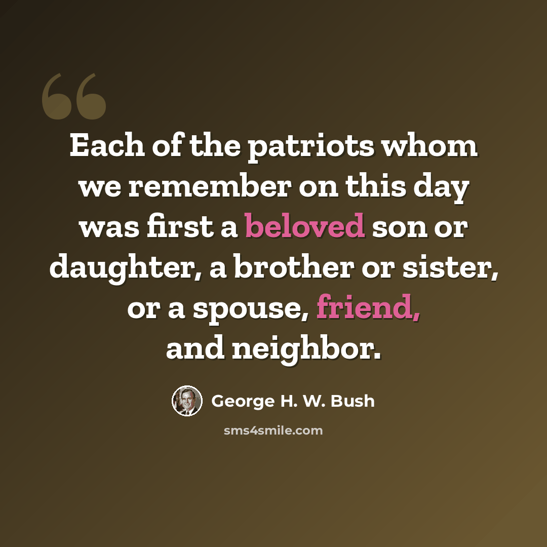 “Each of the patriots whom we remember on this day was first a beloved son or daughter, a brother or sister, or a spouse, friend, and neighbor.” quote by George H. W. Bush