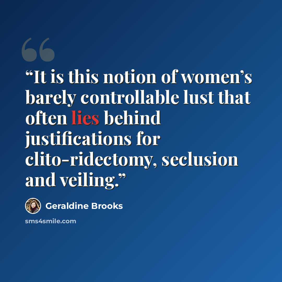 “It is this notion of women’s barely controllable lust that often lies behind justifications for clito-ridectomy, seclusion and veiling.” quote by Geraldine Brooks