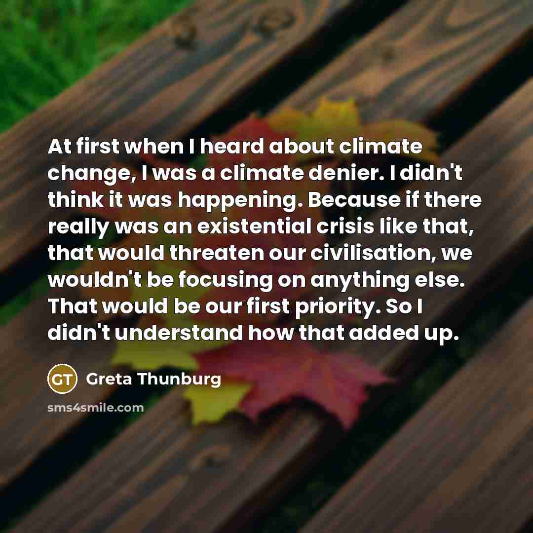 “At first when I heard about climate change, I was a climate denier. I didn't think it was happening. Because if there really was an existential crisis like that, that would threaten our civilisation, we wouldn't be focusing on anything else. That would be our first priority. So I didn't understand…” quote by Greta Thunburg