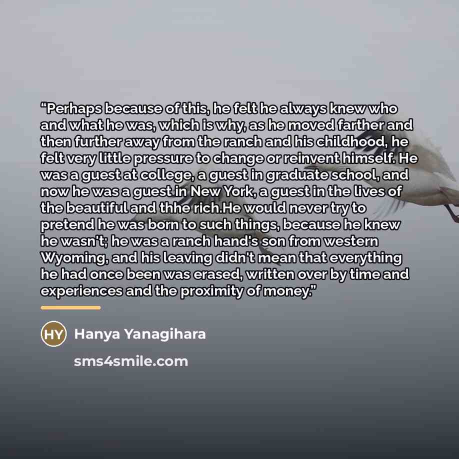 “Perhaps because of this, he felt he always knew who and what he was, which is why, as he moved farther and then further away from the ranch and his childhood, he felt very little pressure to change or reinvent himself. He was a guest at college, a guest in graduate school, and now he was a guest…” quote by Hanya Yanagihara