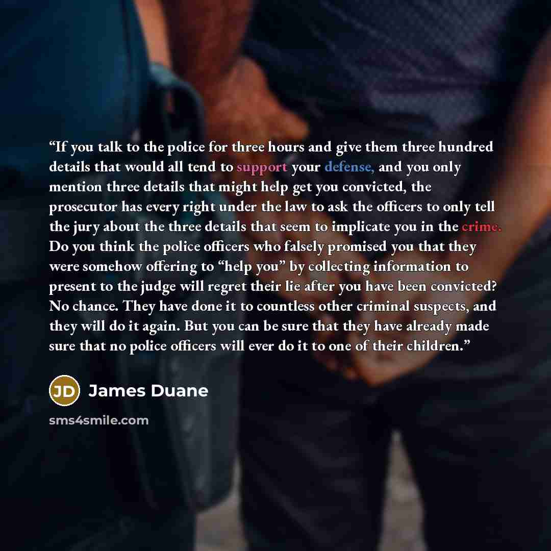 “If you talk to the police for three hours and give them three hundred details that would all tend to support your defense, and you only mention three details that might help get you convicted, the prosecutor has every right under the law to ask the officers to only tell the jury about the three…” quote by James Duane