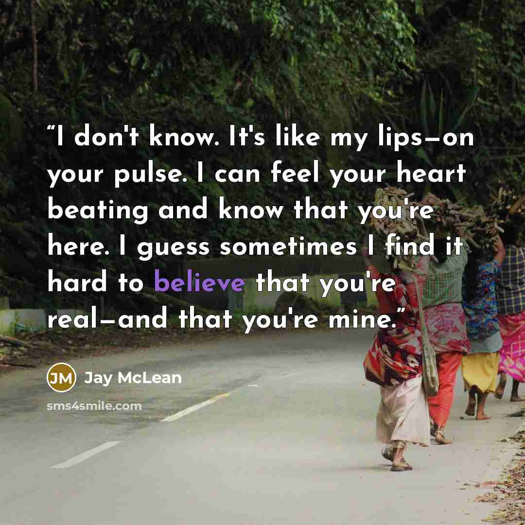 “I don't know. It's like my lips—on your pulse. I can feel your heart beating and know that you're here. I guess sometimes I find it hard to believe that you're real—and that you're mine.” quote by Jay McLean