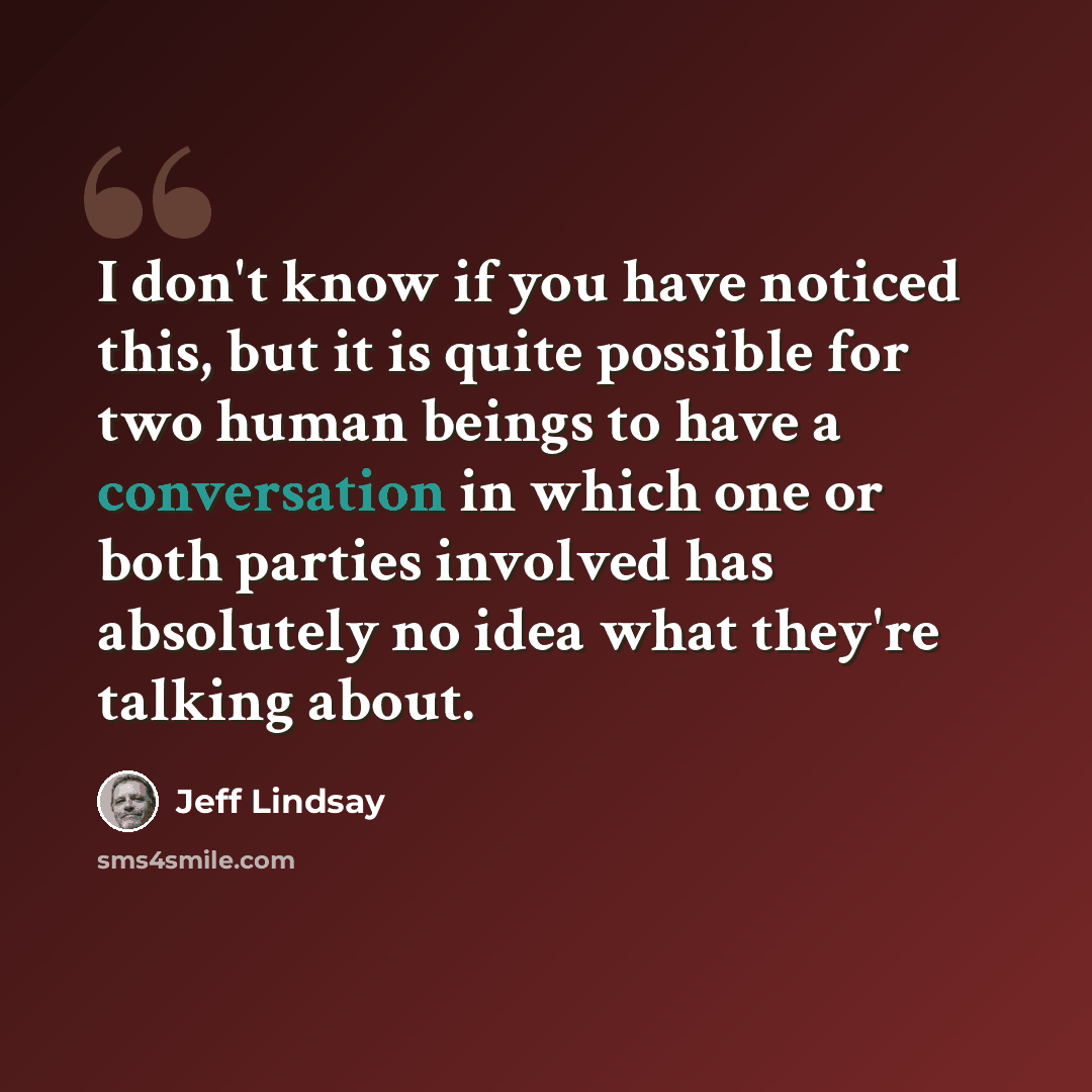 “I don't know if you have noticed this, but it is quite possible for two human beings to have a conversation in which one or both parties involved has absolutely no idea what they're talking about.” quote by Jeff Lindsay