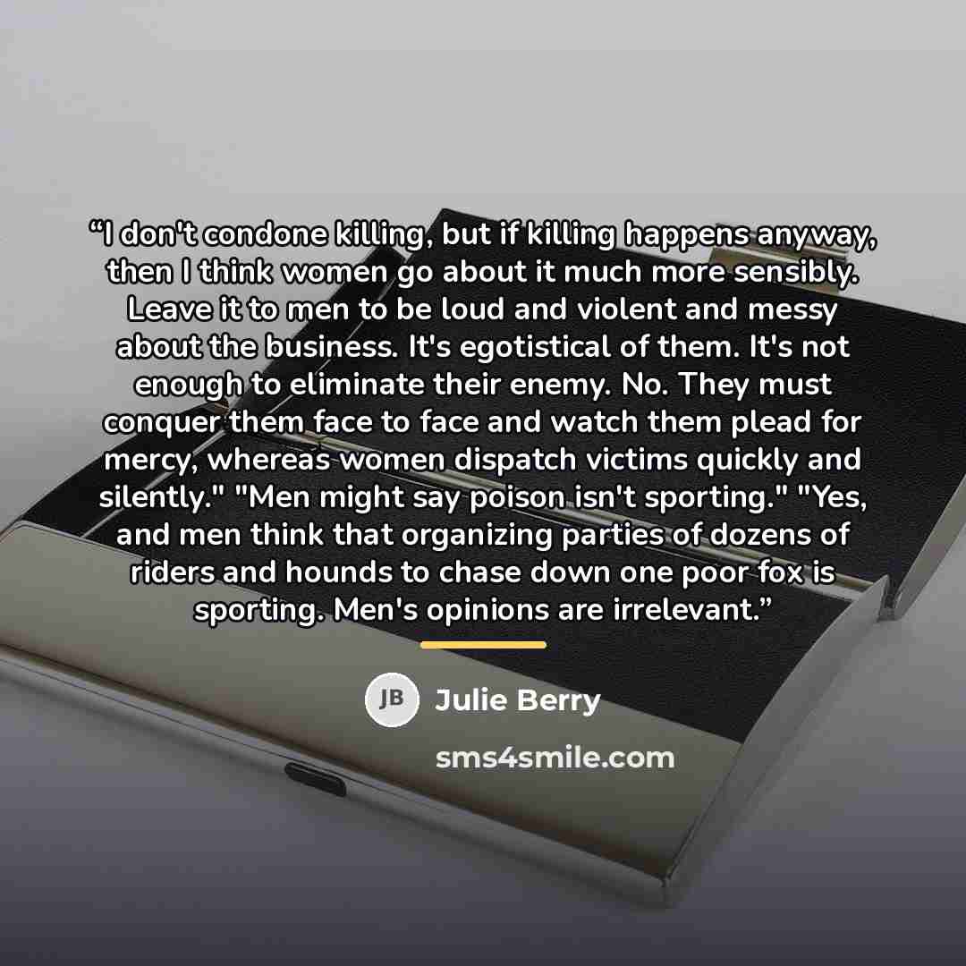 “I don't condone killing, but if killing happens anyway, then I think women go about it much more sensibly. Leave it to men to be loud and violent and messy about the business. It's egotistical of them. It's not enough to eliminate their enemy. No. They must conquer them face to face and watch them…” quote by Julie Berry