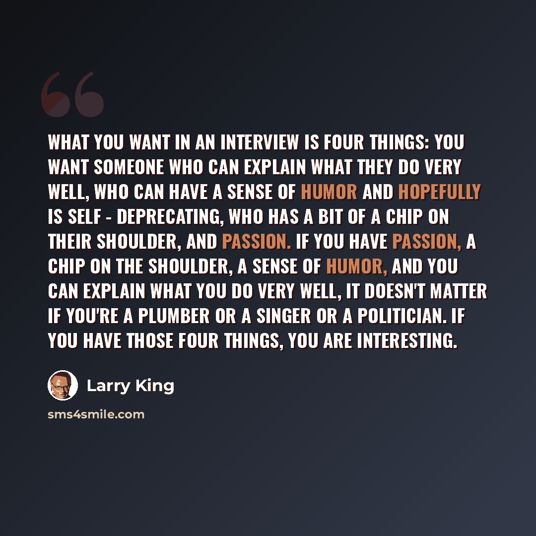 “What you want in an interview is four things: You want someone who can explain what they do very well, who can have a sense of humor and hopefully is self - deprecating, who has a bit of a chip on their shoulder, and passion. If you have passion, a chip on the shoulder, a sense of humor, and you…” quote by Larry King