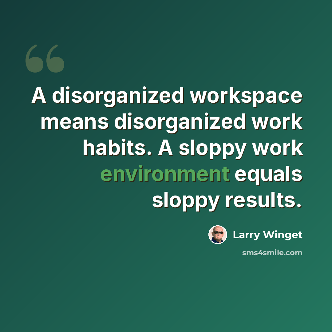 “A disorganized workspace means disorganized work habits. A sloppy work environment equals sloppy results.” quote by Larry Winget